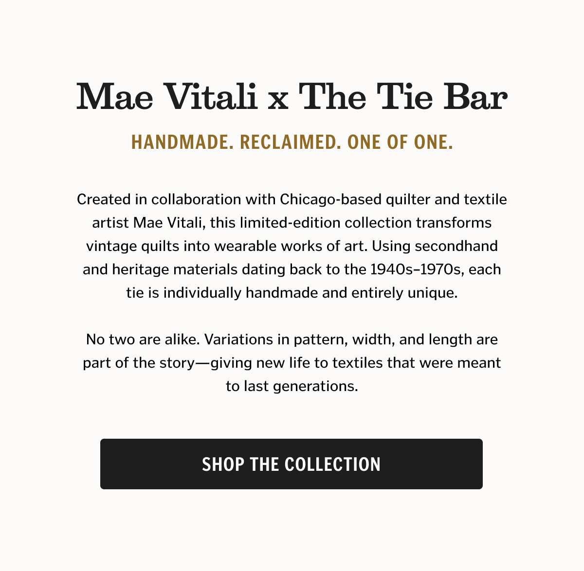 Mae Vitali x The Tie Bar Handmade. Reclaimed. One of One. Created in collaboration with Chicago-based quilter and textile artist Mae Vitali, this limited-edition collection transforms vintage quilts into wearable works of art. Using secondhand and heritage materials dating back to the 1940s–1970s, each tie is individually handmade and entirely unique. No two are alike. Variations in pattern, width, and length are part of the story—giving new life to textiles that were meant to last generations. Shop the Collection