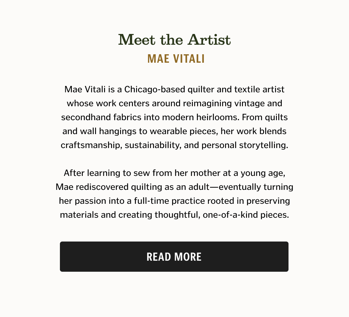 Meet the Artist Mae Vitali Mae Vitali is a Chicago-based quilter and textile artist whose work centers around reimagining vintage and secondhand fabrics into modern heirlooms. From quilts and wall hangings to wearable pieces, her work blends craftsmanship, sustainability, and personal storytelling. After learning to sew from her mother at a young age, Mae rediscovered quilting as an adult—eventually turning her passion into a full-time practice rooted in preserving materials and creating thoughtful, one-of-a-kind pieces.
