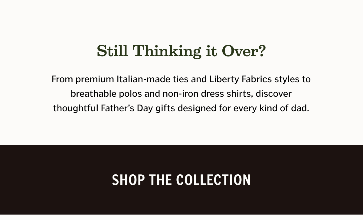 Still Thinking It Over? From premium Italian-made ties and Liberty Fabrics styles to breathable polos and non-iron dress shirts, discover thoughtful Father’s Day gifts designed for every kind of dad.