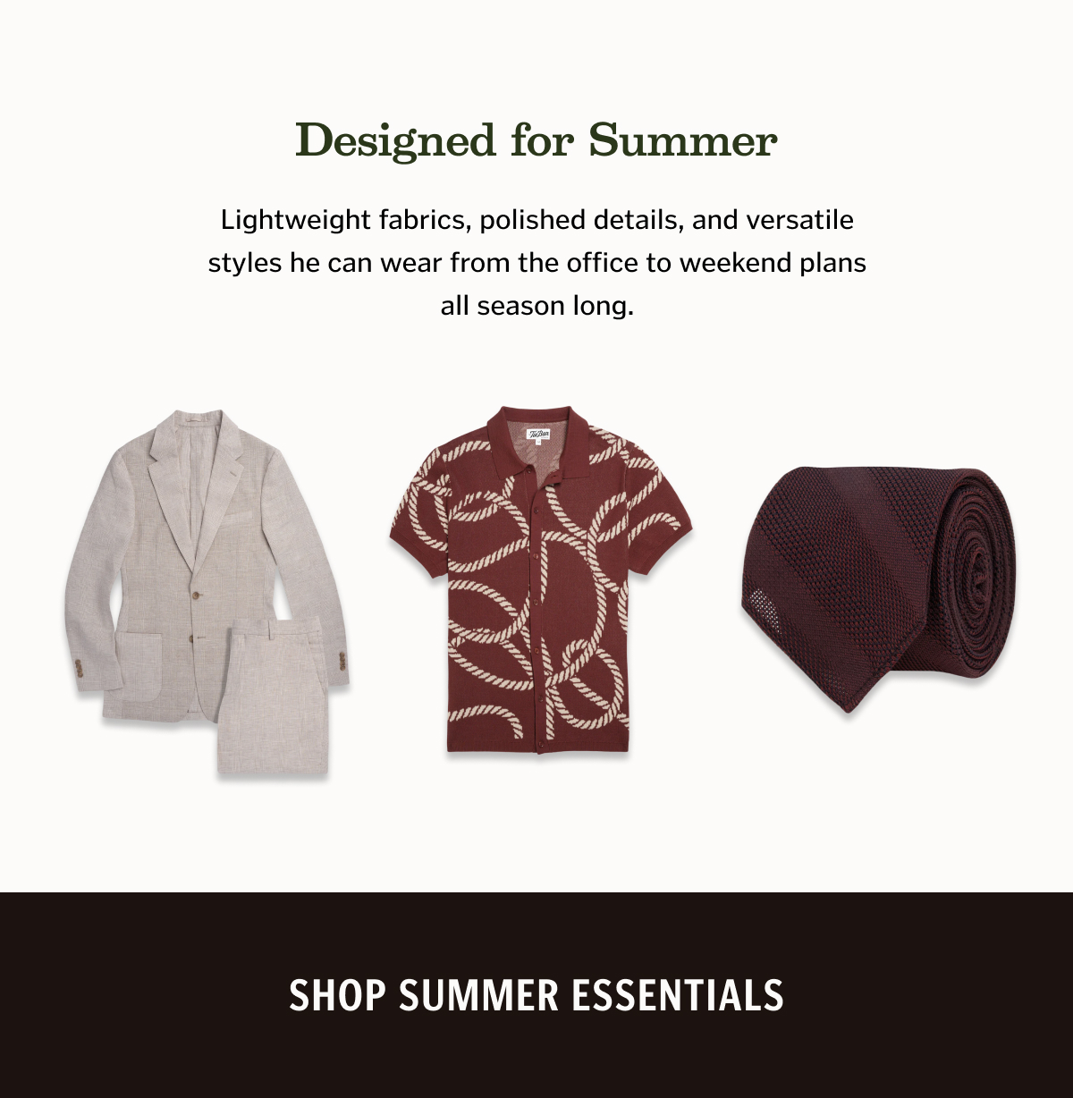 Lightweight fabrics, polished details, and versatile styles he can wear from the office to weekend plans all season long. Shop Summer Essentials