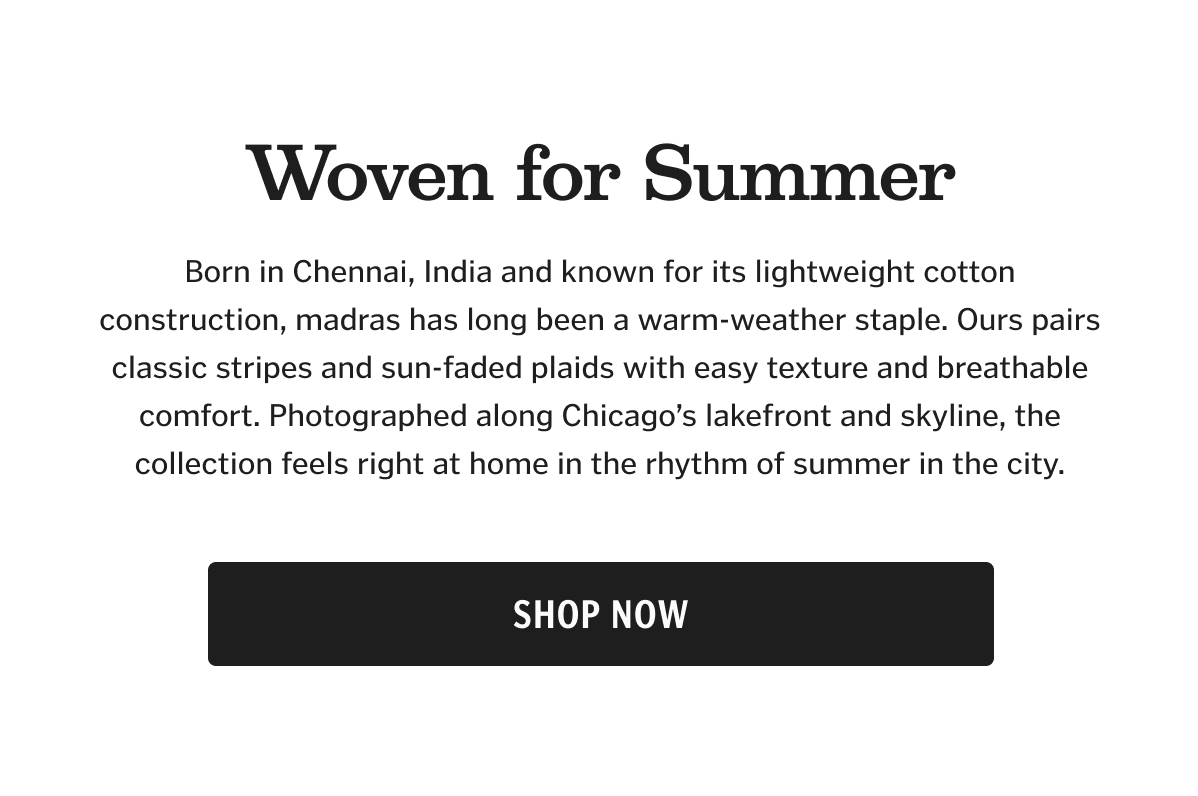 Born in Chennai, India and known for its lightweight cotton construction, madras has long been a warm-weather staple. Ours pairs classic stripes and sun-faded plaids with easy texture and breathable comfort. Photographed along Chicago’s lakefront and skyline, the collection feels right at home in the rhythm of summer in the city.