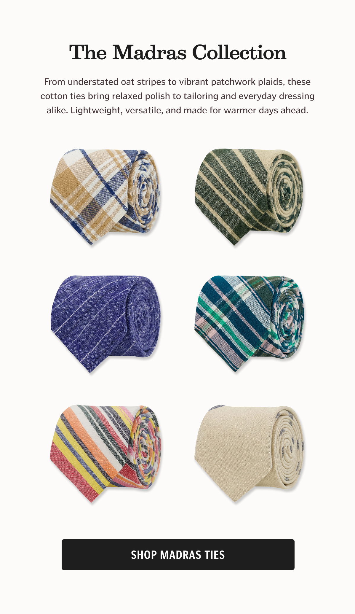 The Madras Collection. From understated oat stripes to vibrant patchwork plaids, these cotton ties bring relaxed polish to tailoring and everyday dressing alike. Lightweight, versatile, and made for warmer days ahead.