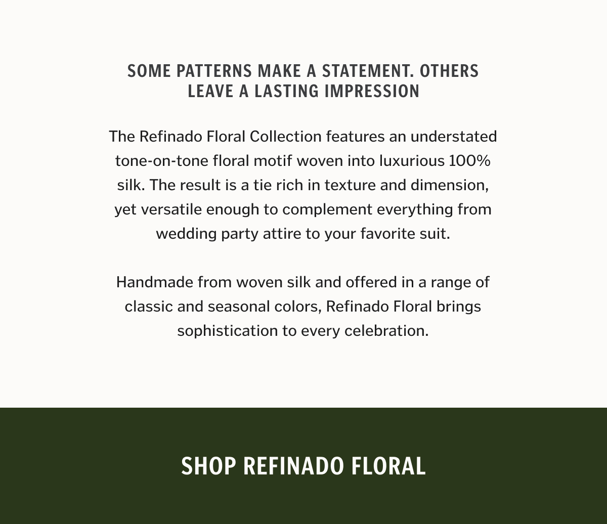 Some patterns make a statement. Others leave a lasting impression. The Refinado Floral Collection features an understated tone-on-tone floral motif woven into luxurious 100% silk. The result is a tie rich in texture and dimension, yet versatile enough to complement everything from wedding party attire to your favorite suit. Handmade from woven silk and offered in a range of classic and seasonal colors, Refinado Floral brings sophistication to every celebration.