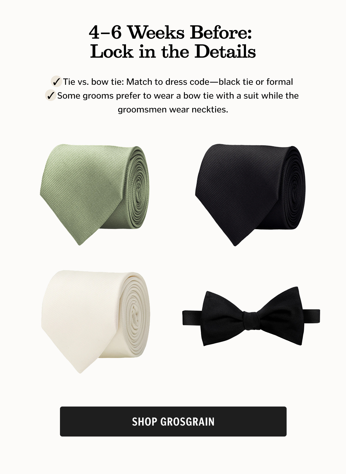 4–6 Weeks Before: Lock in the Details Tie vs. bow tie: Match to dress code—black tie or formal  Some grooms prefer to wear a bow tie with a suit while the groomsmen wear neckties. Shop Grosgrain. 