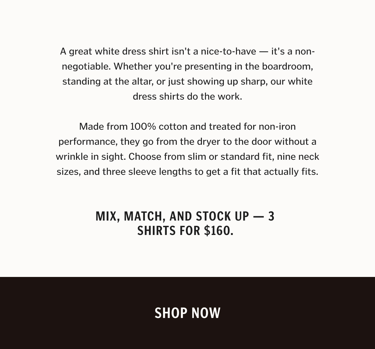 A great white dress shirt isn't a nice-to-have — it's a non-negotiable. Whether you're presenting in the boardroom, standing at the altar, or just showing up sharp, our white dress shirts do the work. Made from 100% cotton and treated for non-iron performance, they go from the dryer to the door without a wrinkle in sight. Choose from slim or standard fit, nine neck sizes, and three sleeve lengths to get a fit that actually fits. Mix, match, and stock up — 3 shirts for $160.