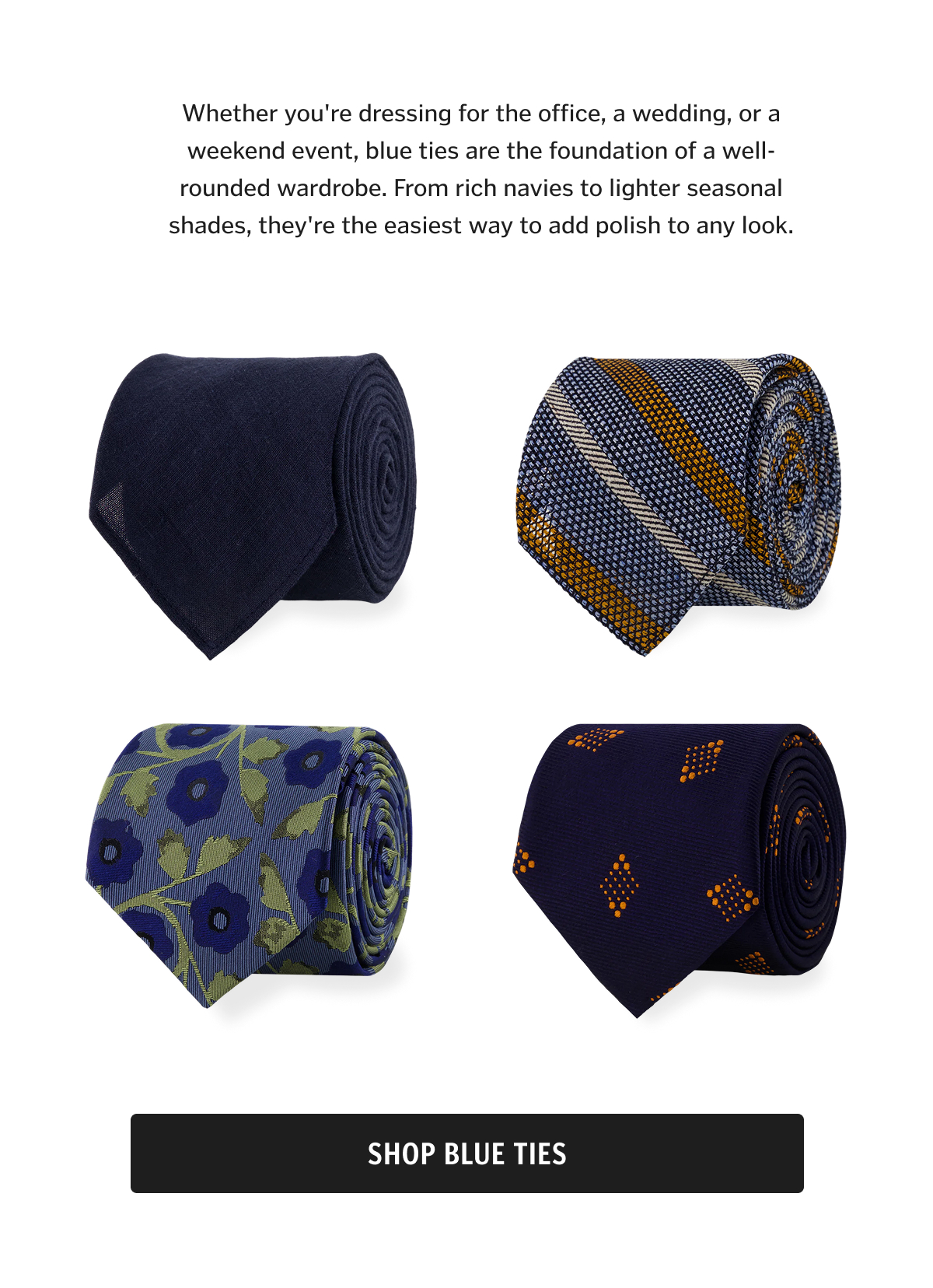 Whether you're dressing for the office, a wedding, or a weekend event, blue ties are the foundation of a well-rounded wardrobe. From rich navies to lighter seasonal shades, they're the easiest way to add polish to any look.