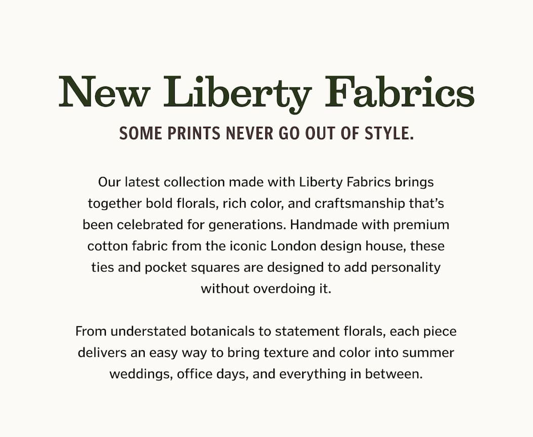 New Liberty Fabrics Some prints never go out of style. Our latest collection made with Liberty Fabrics brings together bold florals, rich color, and craftsmanship that’s been celebrated for generations. Handmade with premium cotton fabric from the iconic London design house, these ties and pocket squares are designed to add personality without overdoing it. From understated botanicals to statement florals, each piece delivers an easy way to bring texture and color into summer weddings, office days, and everything in between.