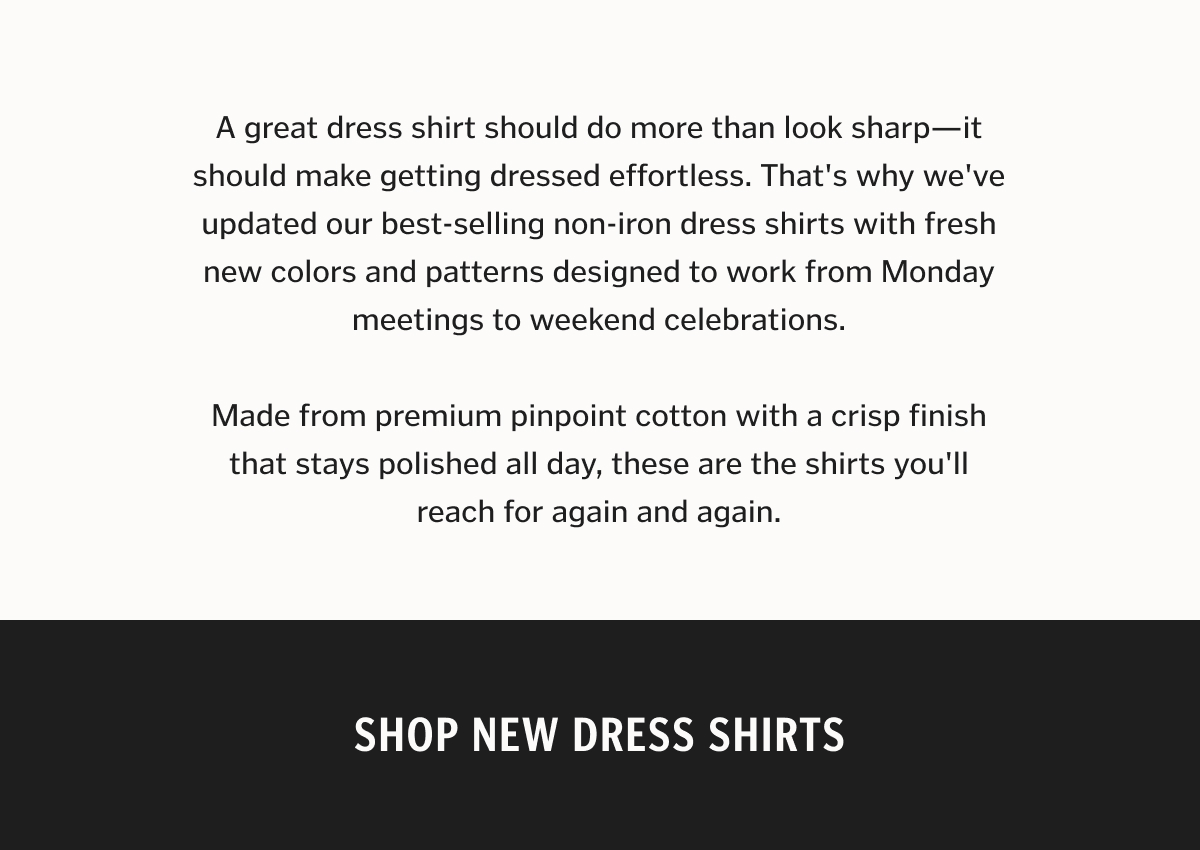 A great dress shirt should do more than look sharp—it should make getting dressed effortless. That's why we've updated our best-selling non-iron dress shirts with fresh new colors and patterns designed to work from Monday meetings to weekend celebrations. Made from premium pinpoint cotton with a crisp finish that stays polished all day, these are the shirts you'll reach for again and again.