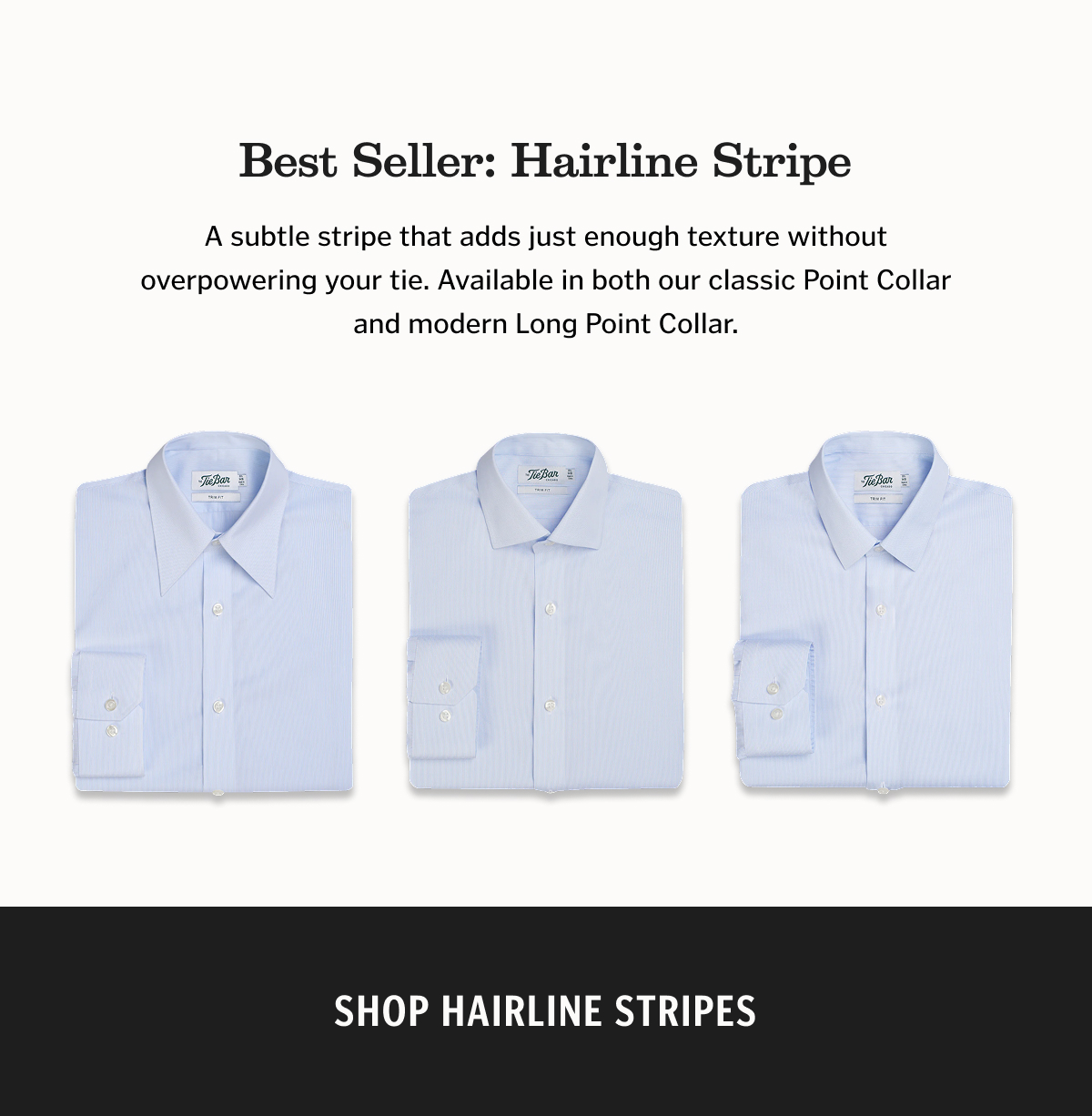 Best Seller: Hairline Stripe A subtle stripe that adds just enough texture without overpowering your tie. Available in both our classic Point Collar and modern Long Point Collar.