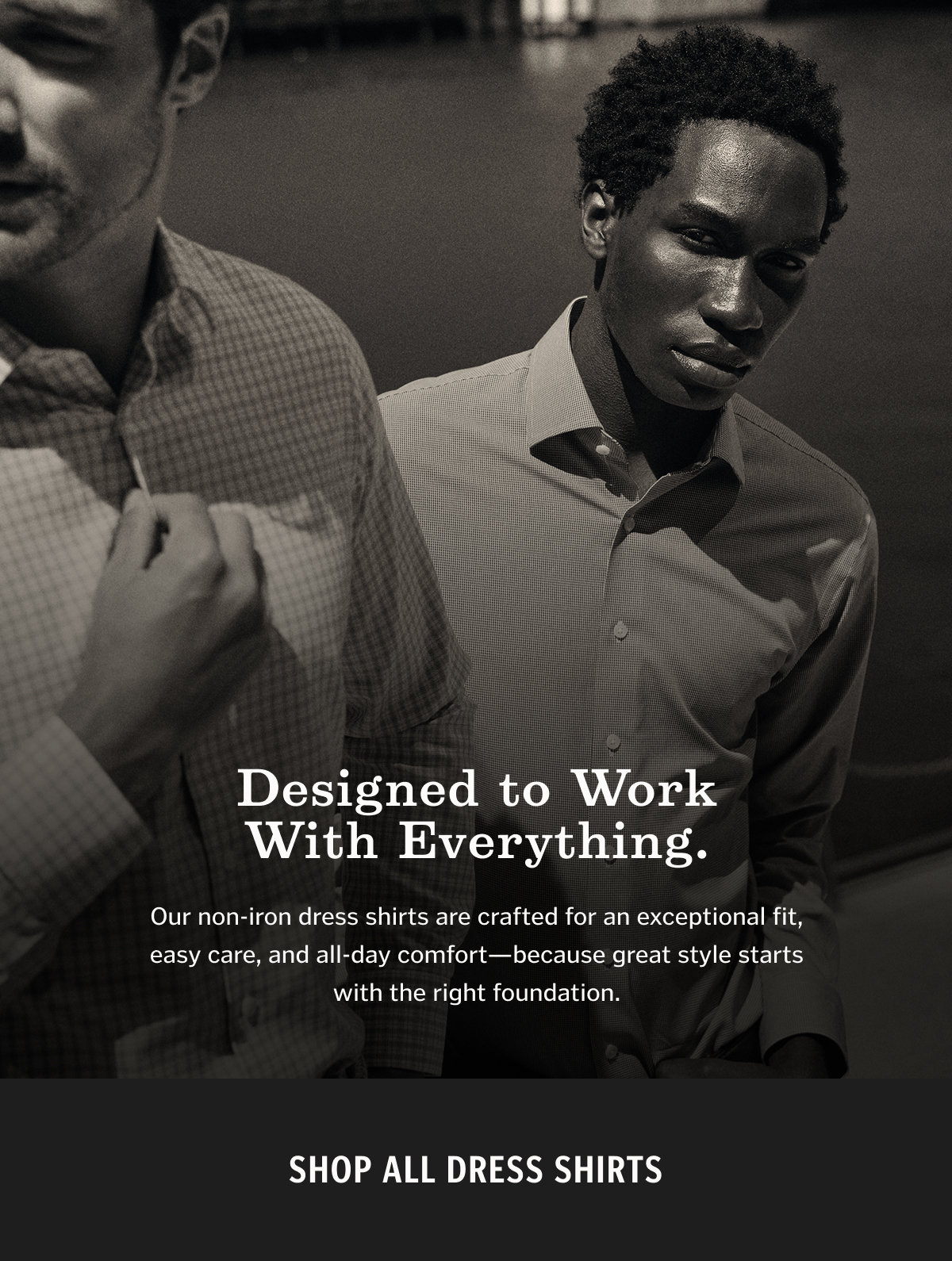 Designed to Work With Everything. Our non-iron dress shirts are crafted for an exceptional fit, easy care, and all-day comfort—because great style starts with the right foundation.