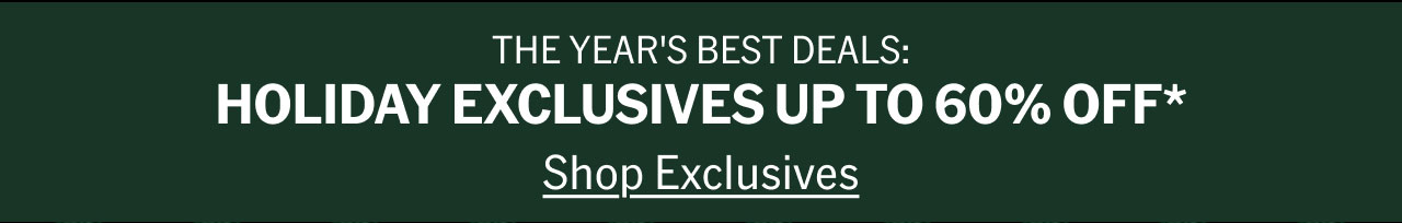 THE YEAR'S BEST DEALS: HOLIDAY EXCLUSIVES UP TO 60% OFF* Shop Exclusives