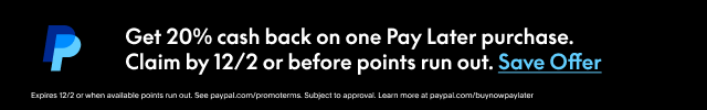 PayPal | Get 20% cash back on one Pay Later purchase. | Claim by 12/2 or before points run out.  Save Offer >  | Expires 12/2 or when available points run out. See paypal.com/promotrems. Subject to approval. Learn more at paypal.com/buynowSee PayPal.com/promoterms. Subject to approval. Learn more at PayPal.com/buynowpaylater