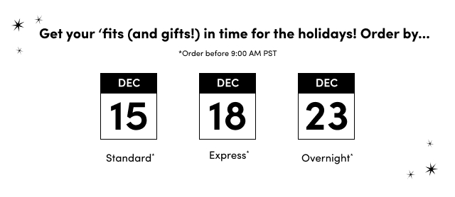 Get your 'fits (and gifts!) in time for the holidays! Order by... | *Order before 9:00 AM PST | December 15 Standard* | December 18 Express* | December 23 Overnight*