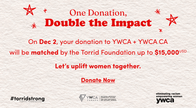 One Donation, Double the Impact | On Dec 2, your donation to YWCA + YWCA CA will be matched by the Torrid Foundation up to $15,000USD | Lets uplift women together. | Donate now > | #torridstrong Torrid Foundation | YWCA Canada National Advocacy. Community Action. Une Voix Nationale. Des Actions Locales. | elimination racism empowering women ywca