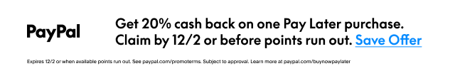 PayPal | Get 20% cash back on one Pay Later purchase. | Claim by 12/2 or before points run out.  Save Offer >  | Expires 12/2 or when available points run out. See paypal.com/promotrems. Subject to approval. Learn more at paypal.com/buynowSee PayPal.com/promoterms. Subject to approval. Learn more at PayPal.com/buynowpaylater