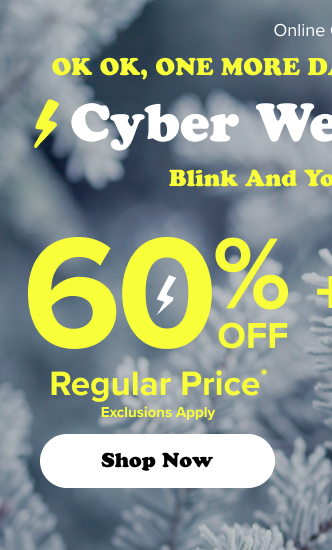 Ok Ok, One More Day! | Too Hot To Stop | Cyber Wednesday | Blink And You'll Miss It | 60% Off Regular Price* | Exclusions Apply | Shop Now > | +