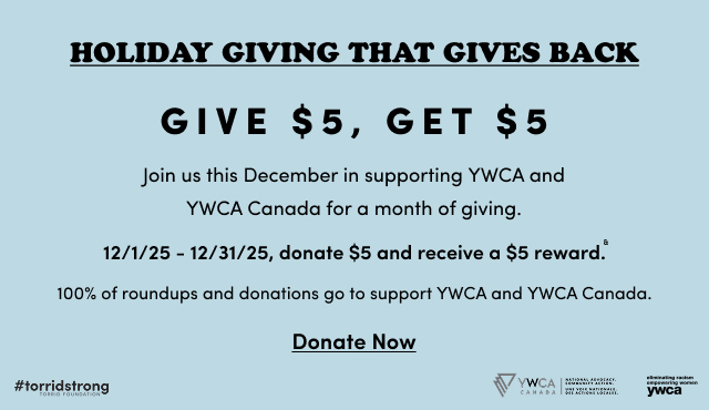 Holiday Giving That Gives Back | Give $5, Get $5 | Join us this December in supporting YWCA and YWCA Canada for a month of giving. | 12/1/25 - 12/31/25, donate $5 and receive a $5 reward. | 100% of roundups and donations go to support YWCA and YWCA Canada. | Donate now > | #torridstrong Torrid Foundation | YWCA Canada National Advocacy. Community Action. Une Voix Nationale. Des Actions Locales. | elimination racism empowering women ywca