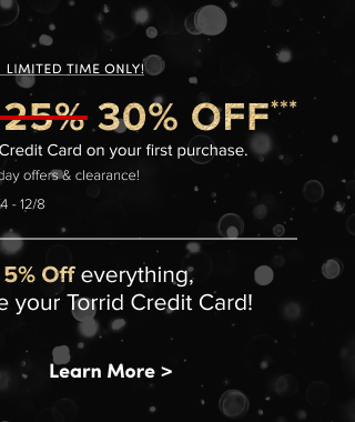Online + In Store | Limited Time Only | GET AN EXTRA 30% OFF*** when you open and use the Torrid Credit Card on your first purchase. | Combinable with everyday offers & clearance! | Valid 12/4 - 12/8 | Then save an Extra 5% Off everything, every day^^^ when you use your Torrid Credit Card! | Learn More >