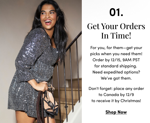 01. Get Your Orders In Time! | For you, for them—get your picks when you need them! Order by 12/15, 9AM PST for standard shipping. Need expedited options? We’ve got them. Don't forget: place any order to Canada by 12/9 to receive it by Christmas! | Shop Now > 