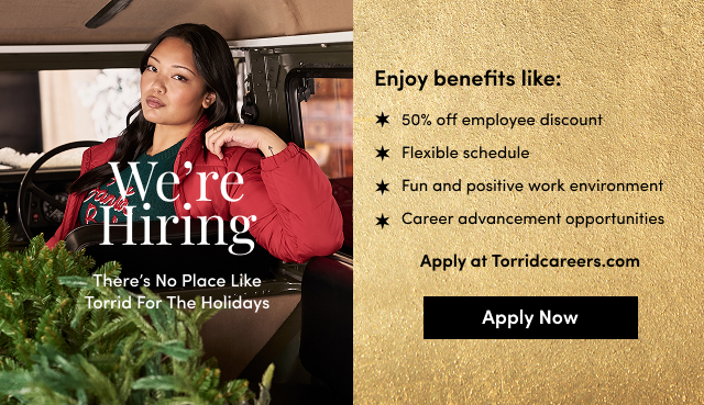 We're Hiring | There's No Place Like Torrid For The Holidays | Enjoy benefits like: 50% off employee discount | Flexible schedule | Fun and positive work environment | Career advancement opportunities | Apply at Torridcareers.com | Apply Now >