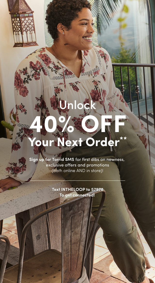Unlock 40% OFF Your Next Order** | Sign up for Torrid SMS for first dibs on newness, exclusive offers and promotions (both online AND in store)! | Text INTHELOOP to 57978 To get connected!