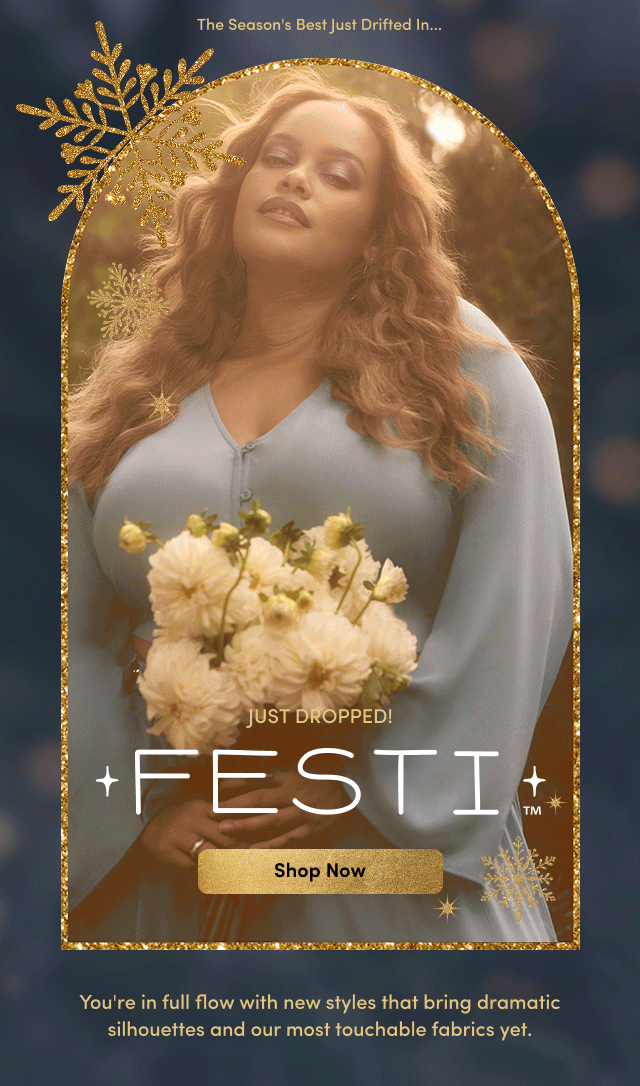 Just Dropped! | Festi | Shop Now > | You're in full flow with new styles that bring dramatic silhouettes and our most touchable fabrics yet.