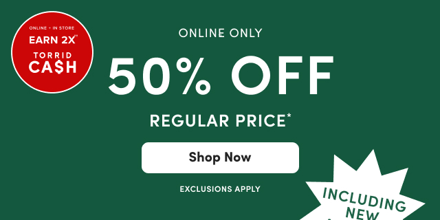 Online + In Store  | Earn 2X Torrid Cash†† | Online Only | 50% Off Regular Price* | Shop Now > | Exclusions Apply | Including New Arrivals