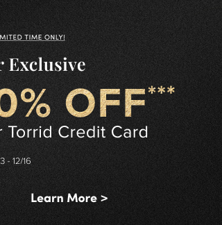 Online Only | Limited Time Only | Cardholder Exclusive | Extra 10% Off*** When You Use Your Torrid Credit Card Valid 12/13-12/16 | Learn More > 