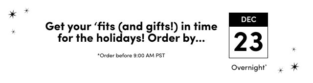 Get your 'fits (and gifts!) in time for the holidays! Order by... | *Order before 9:00 AM PST | December 23 Overnight*