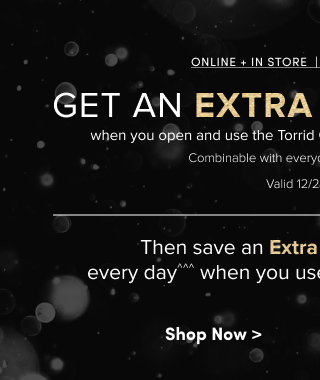 Online + In Store | Limited Time Only | Get An Extra 30% OFF*** when you open and use the Torrid Credit Card on your first purchase. | Combinable with everyday offers & clearance! | Valid 12/4 - 12/8 | Then save an Extra 5% Off everything, every day^^^ when you use your Torrid Credit Card! | Shop Now >