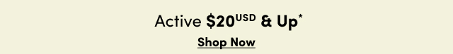 Active $20USD & Up* | Shop Now >