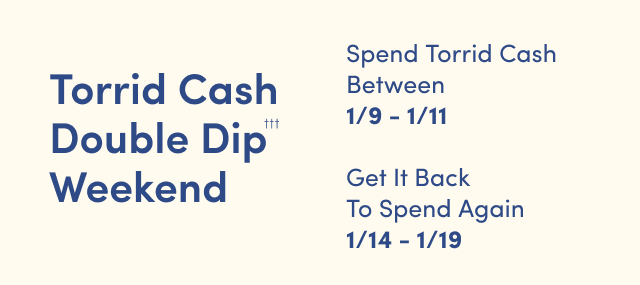 Torrid Cash Double Dip Weekend††† | Spend Torrid Cash Between 1/9 - 1/11 & Get It Back To Spend Again 1/9 - 1/11Torrid Cash Double Dip