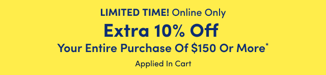 Limited Time! | Online Only | Extra 10% Off Your Entire Purchase of $150 or More* | Applied In Cart
