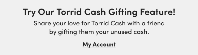 Try Our Torrid Cash Gifting Feature! | Share your love for Torrid Cash with a friend by gifting them your unused cash. | My Account >