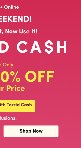 Last Weekend | In Store + Online You Earned It, Now Use It! | TORRID CASH | Shop Now > | Online Only | Up to 50% Off Regular Price | Combinable With Torrid Cash | No Exclusions! | Shop Now >