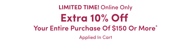 LIMITED TIME! Online Only | Extra 10% Off Your Entire Purchase of $150 or More* | Applied In Cart