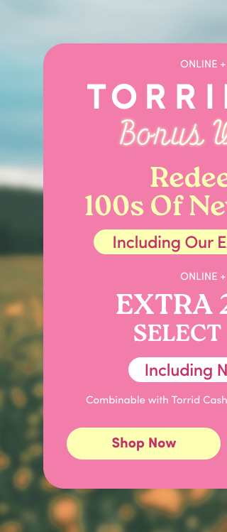Online + In Store | Torrid Cash | Bonus Weekend | Redeem On 100s of New Arrivals! | Including Our Exclusive Brands | Online + In Store | Extra 25% Off Select Styles* Including New Arrivals | Combinable with Torrid Cash or Store and Sitewide Offers | Shop Now >