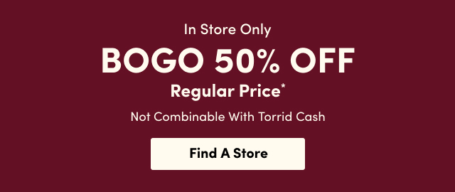 In Store Only | BOGO 50% Off Regular Price* | Not Combinable With Torrid Cash | Find A Store > 