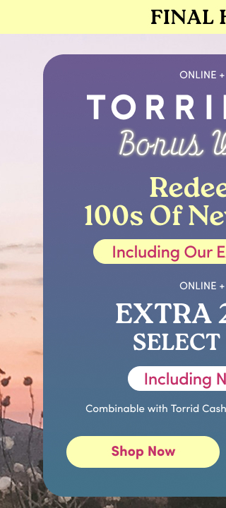 Final Hours! | Online + In Store | Torrid Cash | Bonus Weekend | Redeem On 100s of New Arrivals! | Including Our Exclusive Brands | Online + In Store | Extra 25% Off Select Styles* Including New Arrivals | Combinable with Torrid Cash or Store and Sitewide Offers | Shop Now >