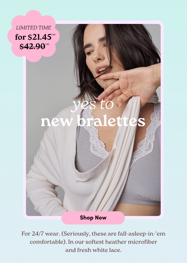 Limited Time for $21.45USD $42.90 | yes to new bralettes | Shop Now > | For 24/7 wear. (Seriously, these are fall-asleep-in-'em comfortable). In our softest heather microfiber and fresh white lace.