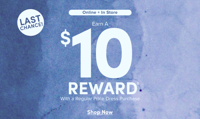 Online + In Store | Earn a $10 Reward& | With a Regular Price Dress Purchase | Shop Now >