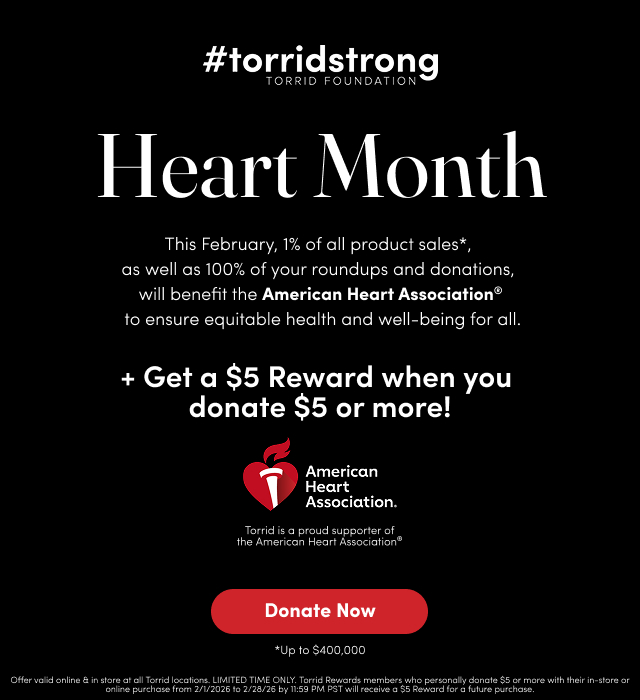 #torridstrong | Torrid Foundation | Heart Month | This February, 1% of all product sales*,  as well as 100% of your roundups and donations,  will benefit the American Heart Association® to ensure equitable health and well-being for all. |  + Get a $5 Reward when you  donate $5 or more! | American Heart Association | Torrid is a proud supporter of the American Heart Association  | Donate Now > | *Up to $400,000 | Offer valid online & in store at all Torrid locations. LIMITED TIME ONLY. Torrid Rewards members who personally donate $5 or more with their in-store or online purchase from 2/1/2026 to 2/28/26 by 11:59 PM PST will receive a $5 Reward for a future purchase.