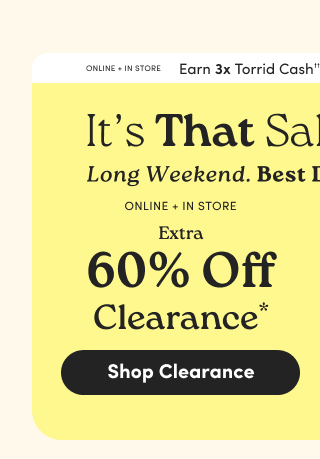 It's That Sale... | Long Weekend. | Best Deals! | Online + In Store | Earn 3X Torrid Cash†† | Online + In Store | Extra 60% Off Clearance* | Shop Clearance >