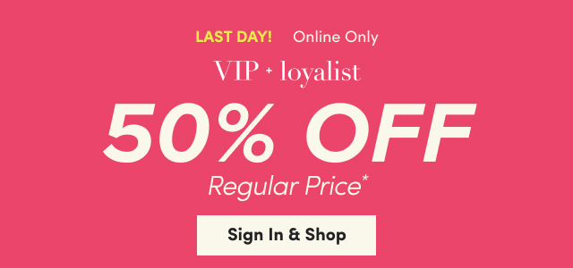 Last Day! | Online Only | VIP + loyalist | 50% Off Regular Price* | Sign In & Shop >