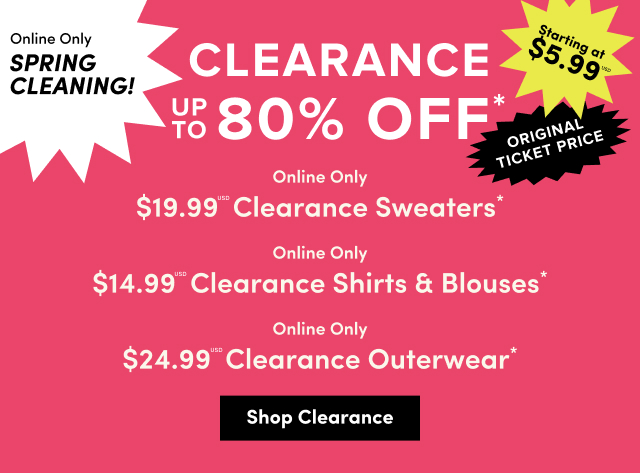 Online Only | Spring Cleaning! | Clearance Up to 80% Off* | Starting at $5.99USD | Original Ticket Price | Online Only | $19.99USD Clearance Sweaters* | Online Only | $14.99USD Clearance Shirts & Blouses* | Online Only | $24.99USD Clearance Outerwear*