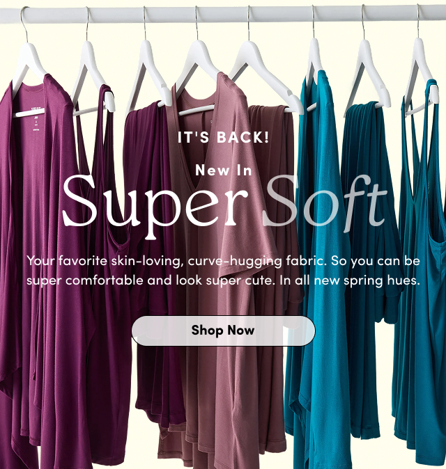 It's Back! | New In Super Soft | Your favorite skin-loving, curve-hugging fabric. | So you can be super comfortable and look super cute. | In all new spring hues. | Shop Now >
