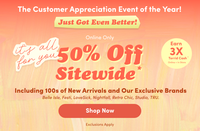 The Customer Appreciation Event of the Year! | Just Got Even Better! | Online Only | it's all for you | 50% Off Sitewide* | Earn 3x Torrid Cash Online + In Store | 100s of New Arrivals Including Our Exclusive Brands | Belle Isle, Festi, LoveSick, Nightfall, Retro Chic, Studio, TRU. | *Exclusions Apply | Shop Now >