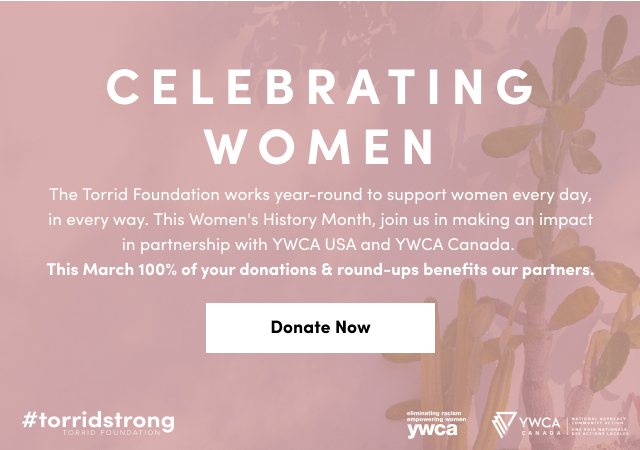 Celebrating Women | The torrid Foundation works year-round to support women every day, in every way. | This Women's History Month, join us in making an impact in partnership with YWCA USA and YWCA Canada. | This March 100% of your donations & round-ups benefits our partners. | Donate Now >