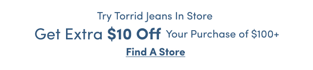 Try Torrid Jeans In Store | Get Extra $10 Off Your Purchase of $100+ | Find a Store >