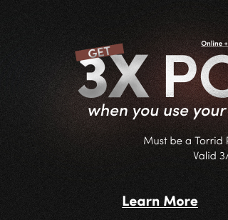 Online + In Store | Get 3X Points^ when you use your Torrid Credit Card. | Must be a Torrid Rewards Member | Valid 3/6 - 3/8 | Learn More >